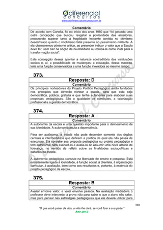 www.odiferencialconcursos.com.br
318
“O que você quiser da vida, a vida lhe dará, se você fizer a sua parte.”
Ano 2012
Comentário
De acordo com Cortella, foi no início dos anos 1980 que ―foi gestada uma
outra concepção que buscou resgatar a positividade das anteriores,
procurando superar tanto a fragilidade inocente contida no otimismo
desenfreado quanto o imobilismo fatal presente no pessimismo militante. A
ela chamaremos otimismo crítico, ao pretender indicar o valor que a Escola
deve ter, sem cair na noção de neutralidade ou coloca-la como inútil para a
transformação social‖.
Esta concepção deseja apontar a natureza contraditória das instituições
sociais e, aí, a possibilidade de mudanças; a educação, dessa maneira,
teria uma função conservadora e uma função inovadora ao mesmo tempo.
373.
Resposta: D
Comentário
Os princípios norteadores do Projeto Político Pedagógico estão fundados
nos princípios que deverão nortear a escola, para que esta seja
democrática, pública, gratuita e que tenha autonomia para elaborar suas
propostas pedagógicas. São a igualdade de condições, a valorização
profissional e a gestão democrática.
374.
Resposta: A
Comentário
A autonomia da escola é uma questão importante para o delineamento de
sua identidade. A autonomia anula a dependência.
Para ser autônoma, a escola não pode depender somente dos órgãos
centrais e intermediários que definem a política da qual ela não passa de
executora. Ela concebe sua proposta pedagógica ou projeto pedagógico e
tem autonomia para executá-lo e avalia-lo ao assumir uma nova atitude de
liderança, no sentido de refletir sobre as finalidades sociopolíticas e
culturais da escola.
A autonomia pedagógica consiste na liberdade de ensino e pesquisa. Está
estreitamente ligada à identidade, à função social, à clientela, à organização
curricular, à avaliação, bem como aos resultados e, portanto, à essência do
projeto pedagógico da escola.
375.
Resposta: B
Comentário
Avaliar envolve valor, e valor envolve pessoa. Na avaliação mediadora o
professor deve interpretar a prova não para saber o que o aluno não sabe,
mas para pensar nas estratégias pedagógicas que ele deverá utilizar para
 