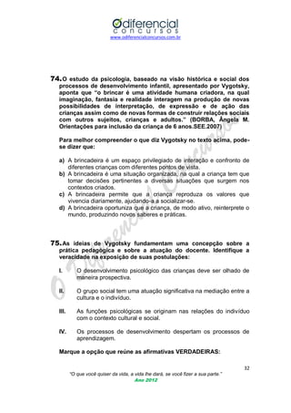 www.odiferencialconcursos.com.br
32
“O que você quiser da vida, a vida lhe dará, se você fizer a sua parte.”
Ano 2012
74.O estudo da psicologia, baseado na visão histórica e social dos
processos de desenvolvimento infantil, apresentado por Vygotsky,
aponta que “o brincar é uma atividade humana criadora, na qual
imaginação, fantasia e realidade interagem na produção de novas
possibilidades de interpretação, de expressão e de ação das
crianças assim como de novas formas de construir relações sociais
com outros sujeitos, crianças e adultos.” (BORBA, Ângela M.
Orientações para inclusão da criança de 6 anos.SEE.2007)
Para melhor compreender o que diz Vygotsky no texto acima, pode-
se dizer que:
a) A brincadeira é um espaço privilegiado de interação e confronto de
diferentes crianças com diferentes pontos de vista.
b) A brincadeira é uma situação organizada, na qual a criança tem que
tomar decisões pertinentes a diversas situações que surgem nos
contextos criados.
c) A brincadeira permite que a criança reproduza os valores que
vivencia diariamente, ajudando-a a socializar-se.
d) A brincadeira oportuniza que a criança, de modo ativo, reinterprete o
mundo, produzindo novos saberes e práticas.
75.As ideias de Vygotsky fundamentam uma concepção sobre a
prática pedagógica e sobre a atuação do docente. Identifique a
veracidade na exposição de suas postulações:
I. O desenvolvimento psicológico das crianças deve ser olhado de
maneira prospectiva.
II. O grupo social tem uma atuação significativa na mediação entre a
cultura e o indivíduo.
III. As funções psicológicas se originam nas relações do indivíduo
com o contexto cultural e social.
IV. Os processos de desenvolvimento despertam os processos de
aprendizagem.
Marque a opção que reúne as afirmativas VERDADEIRAS:
 