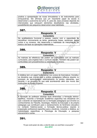 www.odiferencialconcursos.com.br
322
“O que você quiser da vida, a vida lhe dará, se você fizer a sua parte.”
Ano 2012
positiva a apresentação de novas brincadeiras e de instrumentos para
enriquecê-las. Ele afirmava que um importante papel da escola é
desenvolver a autonomia da turma. E, para ele, esse processo depende de
intervenções que coloquem elementos desafiadores nas atividades,
possibilitando aos pequenos desenvolver essa habilidade.
387.
Resposta: V
Comentário
No analfabetismo funcional a pessoa, mesmo com a capacidade de
decodificar minimamente as letras, geralmente frases, sentenças, textos
curtos e os números, não desenvolve a habilidade de interpretação de
textos e de fazer as operações matemáticas.
388.
Resposta: V
Comentário
As matrizes de referência não podem ser confundidas com as matrizes
curriculares, pois engloba todo o currículo escolar. Também não podem ser
confundidas com procedimentos ou estratégias de ensino.
389.
Resposta: V
Comentário
A didática tem um papel fundamental nos cursos de licenciatura. Constitui-
se disciplina que orienta para a prática pedagógica reflexiva atuante no
processo de aprendizagem sistematizando os pontos relevantes, que
deverão ir ao encontro do que está acontecendo além dos muros das
Instituições de Ensino Superior.
390.
Resposta: E
Comentário
A formação do professor abrange duas dimensões: a formação teórico-
científica, incluindo a formação acadêmica específica nas disciplinas em
que o docente vai especializar-se e a formação pedagógica que envolve os
conhecimentos da Filosofia, Sociologia, História da Educação e da própria
pedagogia que contribuem para o esclarecimento do fenômeno educativo
no contexto histórico-social; a formação técnico-prática visando à
preparação profissional específica para a docência, incluindo a didática, as
metodologias específicas, à Psicologia da Educação, a pesquisa
educacional e outras.
391.
 