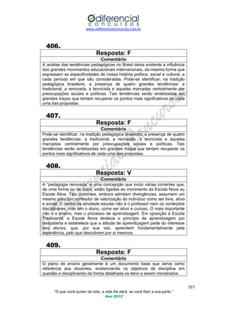 www.odiferencialconcursos.com.br
327
“O que você quiser da vida, a vida lhe dará, se você fizer a sua parte.”
Ano 2012
406.
Resposta: F
Comentário
A análise das tendências pedagógicas no Brasil deixa evidente a influência
dos grandes movimentos educacionais internacionais, da mesma forma que
expressam as especificidades de nossa história política, social e cultural, a
cada período em que são consideradas. Pode-se identificar, na tradição
pedagógica brasileira, a presença de quatro grandes tendências: a
tradicional, a renovada, a tecnicista e aquelas marcadas centralmente por
preocupações sociais e políticas. Tais tendências serão sintetizadas em
grandes traços que tentam recuperar os pontos mais significativos de cada
uma das propostas.
407.
Resposta: F
Comentário
Pode-se identificar, na tradição pedagógica brasileira, a presença de quatro
grandes tendências: a tradicional, a renovada, a tecnicista e aquelas
marcadas centralmente por preocupações sociais e políticas. Tais
tendências serão sintetizadas em grandes traços que tentam recuperar os
pontos mais significativos de cada uma das propostas.
408.
Resposta: V
Comentário
A ―pedagogia renovada‖ é uma concepção que inclui várias correntes que,
de uma forma ou de outra, estão ligadas ao movimento da Escola Nova ou
Escola Ativa. Tais correntes, embora admitam divergências, assumem um
mesmo princípio norteador de valorização do indivíduo como ser livre, ativo
e social. O centro da atividade escolar não é o professor nem os conteúdos
disciplinares, mas sim o aluno, como ser ativo e curioso. O mais importante
não é o ensino, mas o processo de aprendizagem. Em oposição à Escola
Tradicional, a Escola Nova destaca o princípio da aprendizagem por
descoberta e estabelece que a atitude de aprendizagem parte do interesse
dos alunos, que, por sua vez, aprendem fundamentalmente pela
experiência, pelo que descobrem por si mesmos.
409.
Resposta: F
Comentário
O plano de ensino geralmente é um documento base que serve como
referência aos docentes, evidenciando os objetivos da disciplina em
questão e disciplinando de forma detalhada os itens a serem ministrados.
 