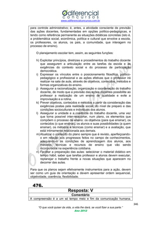www.odiferencialconcursos.com.br
346
“O que você quiser da vida, a vida lhe dará, se você fizer a sua parte.”
Ano 2012
para controle administrativo; é, antes, a atividade consciente de previsão
das ações docentes, fundamentadas em opções político-pedagógicas, e
tendo como referência permanente as situações didáticas concretas (isto é,
a problemática social, econômica, política e cultural que envolve a escola,
os professores, os alunos, os pais, a comunidade, que interagem no
processo de ensino).
O planejamento escolar tem, assim, as seguintes funções:
h) Explicitar princípios, diretrizes e procedimentos do trabalho docente
que assegurem a articulação entre as tarefas da escola e as
exigências do contexto social e do processo de participação
democrática.
i) Expressar os vínculos entre o posicionamento filosófico, político-
pedagógico e profissional e as ações efetivas que o professor irá
realizar na sala de aula, através de objetivos, conteúdos, métodos e
formas organizativas do ensino.
j) Assegurar a racionalização, organização e coordenação do trabalho
docente, de modo que a previsão das ações docentes possibilite ao
professor a realização de um ensino de qualidade e evite a
improvisação e a rotina.
k) Prever objetivos, conteúdos e métodos a partir da consideração das
exigências postas pela realidade social, do nível de preparo e das
condições socioculturais e individuais dos alunos.
l) Assegurar a unidade e a coerência do trabalho docente, uma vez
que torna possível inter-relacionar, num plano, os elementos que
compõem o processo de ensino: os objetivos (para que ensinar), os
conteúdos (o que ensinar), os alunos e suas possibilidades (a quem
ensinar), os métodos e técnicas (como ensinar) e a avaliação, que
está intimamente relacionada aos demais.
m)Atualizar o conteúdo do plano sempre que é revisto, aperfeiçoando-
o em relação aos progressos feitos no campo de conhecimentos,
adequando-o às condições de aprendizagem dos alunos, aos
métodos, técnicas e recursos de ensino que vão sendo
incorporados na experiência cotidiana.
n) Facilitar a preparação das aulas: selecionar o material didático em
tempo hábil, saber que tarefas professor e alunos devem executar,
replanejar o trabalho frente a novas situações que aparecem no
decorrer das aulas.
Para que os planos sejam efetivamente instrumentos para a ação, devem
ser como um guia de orientação e devem apresentar ordem sequencial,
objetividade, coerência, flexibilidade.
476.
Resposta: V
Comentário
A compreensão é a um só tempo meio e fim da comunicação humana.
 