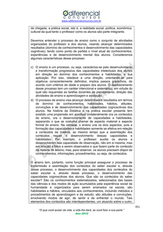 www.odiferencialconcursos.com.br
351
“O que você quiser da vida, a vida lhe dará, se você fizer a sua parte.”
Ano 2012
de chegada, a prática social, isto é, a realidade social, política, econômica,
cultural da qual tanto o professor como os alunos são parte integrante.
Devemos entender o processo de ensino como o conjunto de atividades
organizadas do professor e dos alunos, visando alcançar determinados
resultados (domínio de conhecimentos e desenvolvimento das capacidades
cognitivas), tendo como ponto de partida o nível atual de conhecimentos,
experiências e de desenvolvimento mental dos alunos. Consideremos
algumas características desse processo:
c) O ensino é um processo, ou seja, caracteriza-se pelo desenvolvimento
e transformação progressiva das capacidades intelectuais dos alunos
em direção ao domínio dos conhecimentos e habilidades, e sua
aplicação. Por isso, obedece a uma direção, orientando-se para
objetivos conscientemente definidos; implica passos gradativos, de
acordo com critérios de idade e preparo dos alunos. O desdobramento
desse processo tem um caráter intencional e sistemático, em virtude do
qual são requeridas as tarefas docentes de planejamento, direção das
atividades de ensino e aprendizagem e avaliação.
d) O processo de ensino visa alcançar determinados resultados em termos
de domínio de conhecimentos, habilidades, hábitos, atitudes,
convicções e de desenvolvimento das capacidades cognoscitivas dos
alunos. Na história da Didática e na prática escolar presente tem
existido uma propensão em acentuar unilateralmente ora os conteúdos
de ensino, ora o desenvolvimento de capacidades e habilidades,
separando o que se costuma chamar de aspecto material e aspecto
formal do ensino. Na verdade, o ensino une os dois aspectos, pois a
formação das capacidades e habilidades somente se efetiva em relação
a conteúdos da matéria, ao mesmo tempo que a assimilação dos
conteúdos requer o desenvolvimento dessas capacidades e
habilidades. Por exemplo, o professor auxilia os alunos a
desenvolverem sua capacidade de observação, não em si mesma, mas
em relação a fatos a serem observados e que fazem parte do conteúdo
da matéria de ensino; mas, para observar, os alunos precisam dispor de
conhecimentos, informações, procedimentos, ou seja, de conteúdos.
O ensino tem, portanto, como função principal assegurar o processo de
transmissão e assimilação dos conteúdos do saber escolar e, através
desse processo, o desenvolvimento das capacidades dos conteúdos do
saber escolar e, através desse processo, o desenvolvimento das
capacidades cognoscitivas dos alunos. Que são os conteúdos do saber
escolar? São os conhecimentos sistematizados, selecionados das bases
das ciências e dos modos de ação acumulados pela experiência social da
humanidade e organizados para serem ensinados na escola; são
habilidades e hábitos, vinculados aos conhecimentos, incluindo métodos e
procedimentos de aprendizagem e de estudo; são atitudes e convicções,
envolvendo modos de agir, de sentir e de enfrentar o mundo. Tais
elementos dos conteúdos são interdependentes, um atuando sobre o outro;
 