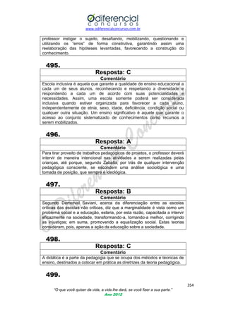 www.odiferencialconcursos.com.br
354
“O que você quiser da vida, a vida lhe dará, se você fizer a sua parte.”
Ano 2012
professor instigar o sujeito, desafiando, mobilizando, questionando e
utilizando os ―erros‖ de forma construtiva, garantindo assim uma
reelaboração das hipóteses levantadas, favorecendo a construção do
conhecimento.
495.
Resposta: C
Comentário
Escola inclusiva é aquela que garante a qualidade de ensino educacional a
cada um de seus alunos, reconhecendo e respeitando a diversidade e
respondendo a cada um de acordo com suas potencialidades e
necessidades. Assim, uma escola somente poderá ser considerada
inclusiva quando estiver organizada para favorecer a cada aluno,
independentemente de etnia, sexo, idade, deficiência, condição social ou
qualquer outra situação. Um ensino significativo é aquele que garante o
acesso ao conjunto sistematizado de conhecimentos como recursos a
serem mobilizados.
496.
Resposta: A
Comentário
Para tirar proveito de trabalhos pedagógicos de projetos, o professor deverá
intervir de maneira intencional nas atividades a serem realizadas pelas
crianças, até porque, segundo Zaballa, por trás de qualquer intervenção
pedagógica consciente, se escondem uma análise sociológica e uma
tomada de posição, que sempre é ideológica.
497.
Resposta: B
Comentário
Segundo Demerval Saviani, acerca da diferenciação entre as escolas
críticas das escolas não críticas, diz que a marginalidade é vista como um
problema social e a educação, estaria, por esta razão, capacitada a intervir
eficazmente na sociedade, transformando-a, tornando-a melhor, corrigindo
as injustiças; em suma, promovendo a equalização social. Estas teorias
consideram, pois, apenas a ação da educação sobre a sociedade.
498.
Resposta: C
Comentário
A didática é a parte da pedagogia que se ocupa dos métodos e técnicas de
ensino, destinados a colocar em prática as diretrizes da teoria pedagógica.
499.
 