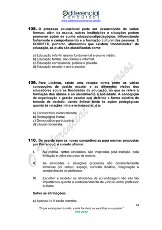 www.odiferencialconcursos.com.br
44
“O que você quiser da vida, a vida lhe dará, se você fizer a sua parte.”
Ano 2012
108. O processo educacional pode ser desenvolvido de várias
formas: além da escola, outras instituições e situações podem
promover ações de cunho educacional/pedagógico, influenciando
fortemente o comportamento e a formação cultural das pessoas. É
CORRETO, portanto, afirmarmos que existem “modalidades” de
educação, as quais são classificadas como:
a) Educação infantil, ensino fundamental e ensino médio.
b) Educação formal, não-formal e informal.
c) Educação confessional, pública e privada.
d) Educação escolar e extra-escolar.
109. Para Libâneo, existe uma relação direta entre as várias
concepções de gestão escolar e as diferentes visões dos
educadores sobre as finalidades da educação, no que se refere à
formação dos alunos e ao atendimento à sociedade. A concepção
de organização e gestão escolar que defende a forma coletiva de
tomada de decisão, dando ênfase tanto às ações pedagógicas
quanto às relações intra e extraescolar, é a:
a) Tecnocrática burocratizante.
b) Demagógica liberal.
c) Democrático-participativa.
d) Liberal reformista.
110. De acordo com as novas competências para ensinar propostas
por Perrenoud, é correto afirmar:
I. Na prática, certas atividades, são inspiradas pela tradição, pela
imitação e pelos recursos de ensino.
II. As atividades e situações propostas são constantemente
limitadas por tempo, espaço, contrato didático, imaginação e
competências do professor.
III. Escolher e modular as atividades de aprendizagem não são tão
importantes quanto o estabelecimento de vínculo entre professor
e aluno.
Sobre as afirmações:
a) Apenas I e II estão corretas.
 
