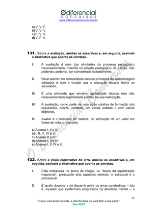 www.odiferencialconcursos.com.br
51
“O que você quiser da vida, a vida lhe dará, se você fizer a sua parte.”
Ano 2012
a) V, V, F.
b) V, V, V.
c) F, V, V.
d) V, F, V.
131. Sobre a avaliação, analise as assertivas e, em seguida, assinale
a alternativa que aponta as corretas.
I. A avaliação é uma das atividades do processo pedagógico
necessariamente inserida no projeto pedagógico da escola, não
podendo, portanto, ser considerada isoladamente.
II. Deve ocorrer em consonância com os princípios de aprendizagem
adotados e com a função que a educação escolar tenha na
sociedade.
III. É uma atividade que envolve legitimidade técnica mas não
necessariamente legitimidade política na sua realização.
IV. A avaliação, como parte de uma ação coletiva de formação dos
estudantes, ocorre, portanto, em várias esferas e com vários
objetivos.
V. Avaliar é o sinônimo de medida, de atribuição de um valor em
forma de nota ou conceito.
a) Apenas I, II e V.
b) I, II, III, IV e V.
c) Apenas II e IV.
d) Apenas I, II e IV.
e) Apenas I, II, IV e V.
132. Sobre a visão construtiva do erro, analise as assertivas e, em
seguida, assinale a alternativa que aponta as corretas.
I. Está embasada na teoria de Piaget, ou ―teoria da equilibração
majorante‖, pressupõe dois aspectos centrais: o estrutural e o
processual.
II. É tarefa docente a de discernir entre os erros construtivos – isto
é, aqueles que evidenciam progressos na atividade mental – e
 