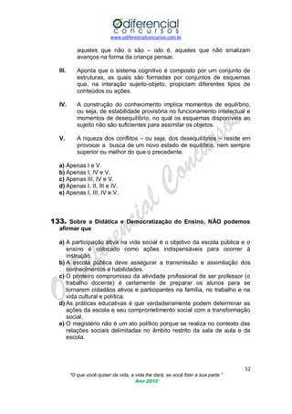 www.odiferencialconcursos.com.br
52
“O que você quiser da vida, a vida lhe dará, se você fizer a sua parte.”
Ano 2012
aqueles que não o são – isto é, aqueles que não sinalizam
avanços na forma da criança pensar.
III. Aponta que o sistema cognitivo é composto por um conjunto de
estruturas, as quais são formadas por conjuntos de esquemas
que, na interação sujeito-objeto, propiciam diferentes tipos de
conteúdos ou ações.
IV. A construção do conhecimento implica momentos de equilíbrio,
ou seja, de estabilidade provisória no funcionamento intelectual e
momentos de desequilíbrio, no qual os esquemas disponíveis ao
sujeito não são suficientes para assimilar os objetos.
V. A riqueza dos conflitos – ou seja, dos desequilíbrios – reside em
provocar a busca de um novo estado de equilíbrio, nem sempre
superior ou melhor do que o precedente.
a) Apenas I e V.
b) Apenas I, IV e V.
c) Apenas III, IV e V.
d) Apenas I, II, III e IV.
e) Apenas I, III, IV e V.
133. Sobre a Didática e Democratização do Ensino, NÃO podemos
afirmar que
a) A participação ativa na vida social é o objetivo da escola pública e o
ensino é colocado como ações indispensáveis para ocorrer à
instrução.
b) A escola pública deve assegurar a transmissão e assimilação dos
conhecimentos e habilidades.
c) O primeiro compromisso da atividade profissional de ser professor (o
trabalho docente) é certamente de preparar os alunos para se
tornarem cidadãos ativos e participantes na família, no trabalho e na
vida cultural e política.
d) As práticas educativas é que verdadeiramente podem determinar as
ações da escola e seu comprometimento social com a transformação
social.
e) O magistério não é um ato político porque se realiza no contexto das
relações sociais delimitadas no âmbito restrito da sala de aula e da
escola.
 