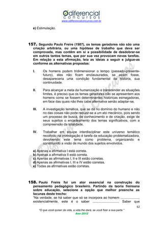 www.odiferencialconcursos.com.br
62
“O que você quiser da vida, a vida lhe dará, se você fizer a sua parte.”
Ano 2012
e) Estimulação.
157. Segundo Paulo Freire (1987), os temas geradores não são uma
criação arbitrária, ou uma hipótese de trabalho que deva ser
comprovada, mas contêm em si a possibilidade de desdobrar-se
em outros tantos temas, que por sua vez provocam novas tarefas.
Em relação a esta afirmação, leia as ideias a seguir e julgue-as
conforme as alternativas propostas:
I. Os homens podem tridimensionar o tempo (passado-presente-
futuro), eles não ficam enclausurados, se assim fosse,
desapareceria uma condição fundamental da história, sua
continuidade.
II. Para alcançar a meta da humanização e transcender as situações
limites, é preciso que os temas geradores não se apresentem aos
homens como se fossem determinantes históricas esmagadoras,
em face das quais não lhes cabe alternativa senão adaptar-se.
III. A investigação temática, que se dá no domínio do humano e não
no das coisas não pode reduzir-se a um ato mecânico, pois sendo
um processo de busca, de conhecimento e de criação, exige de
seus sujeitos o encadeamento dos temas significativos, com a
compreensão da totalidade.
IV. Trabalhar em equipe interdisciplinar este universo temático
recolhido na investigação é tarefa da educação problematizadora,
devolvendo este tema como problema, organizando e
constituindo a visão de mundo dos sujeitos envolvidos.
a) Apenas a afirmativa I está correta.
b) Apenas a afirmativa II está correta.
c) Apenas as afirmativas I, II e III estão corretas.
d) Apenas as afirmativas I, III e IV estão corretas.
e) Todas as afirmativas estão corretas.
158. Paulo Freire foi um ator essencial na construção do
pensamento pedagógico brasileiro. Partindo da teoria freireana
sobre educação, selecione a opção que melhor preenche as
lacunas deste trecho:
―Na verdade, se há saber que só se incorpora ao homem ....................,
existencialmente, este é o saber ............................. Saber que
 