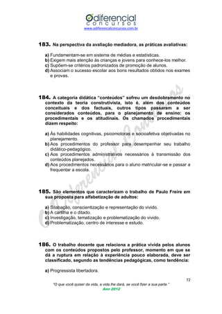 www.odiferencialconcursos.com.br
72
“O que você quiser da vida, a vida lhe dará, se você fizer a sua parte.”
Ano 2012
183. Na perspectiva da avaliação mediadora, as práticas avaliativas:
a) Fundamentam-se em sistema de médias e estatísticas.
b) Exigem mais atenção às crianças e jovens para conhece-los melhor.
c) Supõem-se critérios padronizados de promoção de alunos.
d) Associam o sucesso escolar aos bons resultados obtidos nos exames
e provas.
184. A categoria didática “conteúdos” sofreu um desdobramento no
contexto da teoria construtivista, isto é, além dos conteúdos
conceituais e dos factuais, outros tipos passaram a ser
considerados conteúdos, para o planejamento de ensino: os
procedimentais e os atitudinais. Os chamados procedimentais
dizem respeito:
a) Às habilidades cognitivas, psicomotoras e socioafetiva objetivadas no
planejamento.
b) Aos procedimentos do professor para desempenhar seu trabalho
didático-pedagógico.
c) Aos procedimentos administrativos necessários à transmissão dos
conteúdos planejados.
d) Aos procedimentos necessários para o aluno matricular-se e passar a
frequentar a escola.
185. São elementos que caracterizam o trabalho de Paulo Freire em
sua proposta para alfabetização de adultos:
a) Silabação, conscientização e representação do vivido.
b) A cartilha e o ditado.
c) Investigação, tematização e problematização do vivido.
d) Problematização, centro de interesse e estudo.
186. O trabalho docente que relaciona a prática vivida pelos alunos
com os conteúdos propostos pelo professor, momento em que se
dá a ruptura em relação à experiência pouco elaborada, deve ser
classificado, segundo as tendências pedagógicas, como tendência:
a) Progressista libertadora.
 