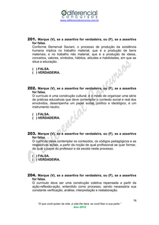 www.odiferencialconcursos.com.br
78
“O que você quiser da vida, a vida lhe dará, se você fizer a sua parte.”
Ano 2012
201. Marque (V), se a assertiva for verdadeira, ou (F), se a assertiva
for falsa.
Conforme Demerval Saviani, o processo de produção da existência
humana implica no trabalho material, que é a produção de bens
materiais; e no trabalho não material, que é a produção de ideias,
conceitos, valores, símbolos, hábitos, atitudes e habilidades, em que se
situa a educação.
( ) FALSA.
( ) VERDADEIRA.
202. Marque (V), se a assertiva for verdadeira, ou (F), se a assertiva
for falsa.
O currículo é uma construção cultural, é o modo de organizar uma série
de práticas educativas que deve contemplar o contexto social e real dos
envolvidos, desempenha um papel social, político e ideológico, é um
instrumento neutro.
( ) FALSA.
( ) VERDADEIRA.
203. Marque (V), se a assertiva for verdadeira, ou (F), se a assertiva
for falsa.
O currículo deve contemplar os conteúdos, os códigos pedagógicos e as
respectivas ações, a partir da noção de qual profissional se quer formar,
de qual o papel do professor e da escola neste processo.
( ) FALSA.
( ) VERDADEIRA.
204. Marque (V), se a assertiva for verdadeira, ou (F), se a assertiva
for falsa.
O currículo deve ser uma construção coletiva repensada a partir da
ação-reflexão-ação, entendido como processo, sendo necessária sua
constante verificação, análise, interpretação e reelaboração.
 
