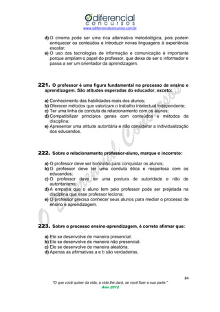 www.odiferencialconcursos.com.br
84
“O que você quiser da vida, a vida lhe dará, se você fizer a sua parte.”
Ano 2012
d) O cinema pode ser uma rica alternativa metodológica, pois podem
enriquecer os conteúdos e introduzir novas linguagens à experiência
escolar;
e) O uso das tecnologias de informação e comunicação é importante
porque ampliam o papel do professor, que deixa de ser o informador e
passa a ser um orientador da aprendizagem.
221. O professor é uma figura fundamental no processo de ensino e
aprendizagem. São atitudes esperadas do educador, exceto:
a) Conhecimento das habilidades reais dos alunos;
b) Oferecer métodos que valorizam o trabalho intelectual independente;
c) Ter uma linha de conduta de relacionamento com os alunos;
d) Compatibilizar princípios gerais com conteúdos e métodos da
disciplina;
e) Apresentar uma atitude autoritária e não considerar a individualização
dos educandos.
222. Sobre o relacionamento professor-aluno, marque o incorreto:
a) O professor deve ser bonzinho para conquistar os alunos;
b) O professor deve ter uma conduta ética e respeitosa com os
educandos;
c) O professor deve ter uma postura de autoridade e não de
autoritarismo;
d) A empatia que o aluno tem pelo professor pode ser projetada na
disciplina que esse professor leciona;
e) O professor precisa conhecer seus alunos para mediar o processo de
ensino e aprendizagem.
223. Sobre o processo ensino-aprendizagem, é correto afirmar que:
a) Ele se desenvolve de maneira presencial.
b) Ele se desenvolve de maneira não presencial.
c) Ele se desenvolve de maneira aleatória.
d) Apenas as afirmativas a e b são verdadeiras.
 