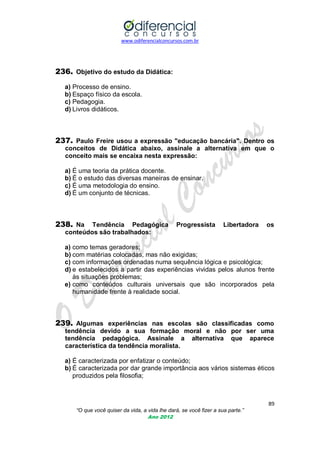 www.odiferencialconcursos.com.br
89
“O que você quiser da vida, a vida lhe dará, se você fizer a sua parte.”
Ano 2012
236. Objetivo do estudo da Didática:
a) Processo de ensino.
b) Espaço físico da escola.
c) Pedagogia.
d) Livros didáticos.
237. Paulo Freire usou a expressão "educação bancária". Dentro os
conceitos de Didática abaixo, assinale a alternativa em que o
conceito mais se encaixa nesta expressão:
a) É uma teoria da prática docente.
b) É o estudo das diversas maneiras de ensinar.
c) É uma metodologia do ensino.
d) É um conjunto de técnicas.
238. Na Tendência Pedagógica Progressista Libertadora os
conteúdos são trabalhados:
a) como temas geradores;
b) com matérias colocadas, mas não exigidas;
c) com informações ordenadas numa sequência lógica e psicológica;
d) e estabelecidos a partir das experiências vividas pelos alunos frente
às situações problemas;
e) como conteúdos culturais universais que são incorporados pela
humanidade frente à realidade social.
239. Algumas experiências nas escolas são classificadas como
tendência devido a sua formação moral e não por ser uma
tendência pedagógica. Assinale a alternativa que aparece
característica da tendência moralista.
a) É caracterizada por enfatizar o conteúdo;
b) É caracterizada por dar grande importância aos vários sistemas éticos
produzidos pela filosofia;
 