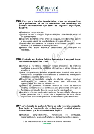 www.odiferencialconcursos.com.br
92
“O que você quiser da vida, a vida lhe dará, se você fizer a sua parte.”
Ano 2012
245. Para que o trabalho interdisciplinar possa ser desenvolvido
pelos professores, há que se desenvolver uma metodologia de
trabalho interdisciplinar que tenha as seguintes implicações,
EXCETO:
a) integrar os conhecimentos;
b) passar de uma concepção fragmentada para uma concepção global
de conhecimento;
c) superar a dicotomia entre o ensino e pesquisa, considerando o estudo
e a pesquisa a partir da contribuição das diversas ciências;
d) desenvolver um processo de ensino e aprendizagem centrado numa
visão de que aprendemos ao longo da vida;
e) manter uma atitude intelectual simplificadora de abordagem da
realidade.
246. Existindo um Projeto Político Pedagógico é possível lançar
desafios estratégicos tais como:
a) diminuir a repetência, introduzir índices crescentes de melhoria
qualitativa, experimentar didáticas alternativas e atingir posição de
excelência;
b) criar um quadro de docentes especializados, construir uma escola
democrática, prestar um serviço eficiente e contribuir na formação de
cidadãos socialmente competitivos;
c) transformar a sociedade através de alunos críticos, contribuir
positivamente no sucesso dos alunos com dificuldade de
aprendizagem e motivar os professores;
d) acelerar os conteúdos escolares, verificar os casos de retenção
escolar, oferecer educação continuada aos professores e integrar as
famílias na construção de uma escola aberta e participativa;
e) projetar mudanças, contemplar vontades da comunidade, planejar as
ações presentes dos docentes com a supervisão de especialistas
capacitados e estruturar princípios norteadores da prática educativa.
247. A “educação de qualidade” torna-se cada vez mais emergente.
Para tanto, a “construção de conhecimento” constitui alicerce.
Conhecimento que, fundamentalmente, implica:
a) Objetivos comportamentais, transmissão de conteúdos,
responsabilidade, avaliação final através de levantamento de dados.
 