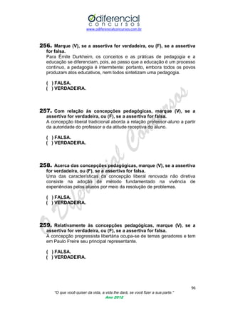 www.odiferencialconcursos.com.br
96
“O que você quiser da vida, a vida lhe dará, se você fizer a sua parte.”
Ano 2012
256. Marque (V), se a assertiva for verdadeira, ou (F), se a assertiva
for falsa.
Para Émile Durkheim, os conceitos e as práticas de pedagogia e a
educação se diferenciam, pois, ao passo que a educação é um processo
contínuo, a pedagogia é intermitente: portanto, embora todos os povos
produzam atos educativos, nem todos sintetizam uma pedagogia.
( ) FALSA.
( ) VERDADEIRA.
257. Com relação às concepções pedagógicas, marque (V), se a
assertiva for verdadeira, ou (F), se a assertiva for falsa.
A concepção liberal tradicional aborda a relação professor-aluno a partir
da autoridade do professor e da atitude receptiva do aluno.
( ) FALSA.
( ) VERDADEIRA.
258. Acerca das concepções pedagógicas, marque (V), se a assertiva
for verdadeira, ou (F), se a assertiva for falsa.
Uma das características da concepção liberal renovada não diretiva
consiste na adoção de método fundamentado na vivência de
experiências pelos alunos por meio da resolução de problemas.
( ) FALSA.
( ) VERDADEIRA.
259. Relativamente às concepções pedagógicas, marque (V), se a
assertiva for verdadeira, ou (F), se a assertiva for falsa.
A concepção progressista libertária ocupa-se de temas geradores e tem
em Paulo Freire seu principal representante.
( ) FALSA.
( ) VERDADEIRA.
 