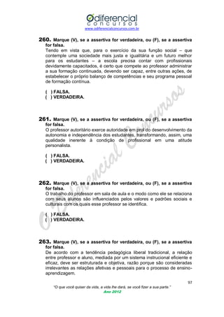www.odiferencialconcursos.com.br
97
“O que você quiser da vida, a vida lhe dará, se você fizer a sua parte.”
Ano 2012
260. Marque (V), se a assertiva for verdadeira, ou (F), se a assertiva
for falsa.
Tendo em vista que, para o exercício da sua função social – que
contemple uma sociedade mais justa e igualitária e um futuro melhor
para os estudantes – a escola precisa contar com profissionais
devidamente capacitados, é certo que compete ao professor administrar
a sua formação continuada, devendo ser capaz, entre outras ações, de
estabelecer o próprio balanço de competências e seu programa pessoal
de formação contínua.
( ) FALSA.
( ) VERDADEIRA.
261. Marque (V), se a assertiva for verdadeira, ou (F), se a assertiva
for falsa.
O professor autoritário exerce autoridade em prol do desenvolvimento da
autonomia e independência dos estudantes, transformando, assim, uma
qualidade inerente à condição de profissional em uma atitude
personalista.
( ) FALSA.
( ) VERDADEIRA.
262. Marque (V), se a assertiva for verdadeira, ou (F), se a assertiva
for falsa.
O trabalho do professor em sala de aula e o modo como ele se relaciona
com seus alunos são influenciados pelos valores e padrões sociais e
culturais com os quais esse professor se identifica.
( ) FALSA.
( ) VERDADEIRA.
263. Marque (V), se a assertiva for verdadeira, ou (F), se a assertiva
for falsa.
De acordo com a tendência pedagógica liberal tradicional, a relação
entre professor e aluno, mediada por um sistema instrucional eficiente e
eficaz, deve ser estruturada e objetiva, razão porque são consideradas
irrelevantes as relações afetivas e pessoais para o processo de ensino-
aprendizagem.
 