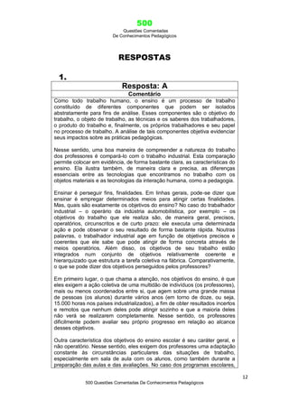 500
Questões Comentadas
De Conhecimentos Pedagógicos
12
500 Questões Comentadas De Conhecimentos Pedagógicos
RESPOSTAS
1.
Resposta: A
Comentário
Como todo trabalho humano, o ensino é um processo de trabalho
constituído de diferentes componentes que podem ser isolados
abstratamente para fins de análise. Esses componentes são o objetivo do
trabalho, o objeto de trabalho, as técnicas e os saberes dos trabalhadores,
o produto do trabalho e, finalmente, os próprios trabalhadores e seu papel
no processo de trabalho. A análise de tais componentes objetiva evidenciar
seus impactos sobre as práticas pedagógicas.
Nesse sentido, uma boa maneira de compreender a natureza do trabalho
dos professores é compará-lo com o trabalho industrial. Esta comparação
permite colocar em evidência, de forma bastante clara, as características do
ensino. Ela ilustra também, de maneira clara e precisa, as diferenças
essenciais entre as tecnologias que encontramos no trabalho com os
objetos materiais e as tecnologias da interação humana, como a pedagogia.
Ensinar é perseguir fins, finalidades. Em linhas gerais, pode-se dizer que
ensinar é empregar determinados meios para atingir certas finalidades.
Mas, quais são exatamente os objetivos do ensino? No caso do trabalhador
industrial – o operário da indústria automobilística, por exemplo – os
objetivos do trabalho que ele realiza são, de maneira geral, precisos,
operatórios, circunscritos e de curto prazo: ele executa uma determinada
ação e pode observar o seu resultado de forma bastante rápida. Noutras
palavras, o trabalhador industrial age em função de objetivos precisos e
coerentes que ele sabe que pode atingir de forma concreta através de
meios operatórios. Além disso, os objetivos de seu trabalho estão
integrados num conjunto de objetivos relativamente coerente e
hierarquizado que estrutura a tarefa coletiva na fábrica. Comparativamente,
o que se pode dizer dos objetivos perseguidos pelos professores?
Em primeiro lugar, o que chama a atenção, nos objetivos do ensino, é que
eles exigem a ação coletiva de uma multidão de indivíduos (os professores),
mais ou menos coordenados entre si, que agem sobre uma grande massa
de pessoas (os alunos) durante vários anos (em torno de doze, ou seja,
15.000 horas nos países industrializados), a fim de obter resultados incertos
e remotos que nenhum deles pode atingir sozinho e que a maioria deles
não verá se realizarem completamente. Nesse sentido, os professores
dificilmente podem avaliar seu próprio progresso em relação ao alcance
desses objetivos.
Outra característica dos objetivos do ensino escolar é seu caráter geral, e
não operatório. Nesse sentido, eles exigem dos professores uma adaptação
constante às circunstâncias particulares das situações de trabalho,
especialmente em sala de aula com os alunos, como também durante a
preparação das aulas e das avaliações. No caso dos programas escolares,
 