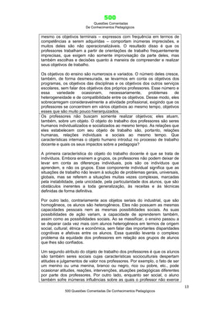 500
Questões Comentadas
De Conhecimentos Pedagógicos
13
500 Questões Comentadas De Conhecimentos Pedagógicos
mesmo os objetivos terminais – expressos com frequência em termos de
competências a serem adquiridas – comportam inúmeras imprecisões, e
muitos deles são não operacionalizáveis. O resultado disso é que os
professores trabalham a partir de orientações de trabalho frequentemente
imprecisas, que exigem não somente improvisação da parte deles, mas
também escolhas e decisões quanto à maneira de compreender e realizar
seus objetivos de trabalho.
Os objetivos do ensino são numerosos e variados. O número deles cresce,
também, de forma desmesurada, se levarmos em conta os objetivos dos
programas, os objetivos das disciplinas e os objetivos dos outros serviços
escolares, sem falar dos objetivos dos próprios professores. Esse número e
essa variedade ocasionam, necessariamente, problemas de
heterogeneidade e de compatibilidade entre os objetivos. Desse modo, eles
sobrecarregam consideravelmente a atividade profissional, exigindo que os
professores se concentrem em vários objetivos ao mesmo tempo, objetivos
esses que são muito pouco hierarquizados.
Os professores não buscam somente realizar objetivos; eles atuam,
também, sobre um objeto. O objeto do trabalho dos professores são seres
humanos individualizados e socializados ao mesmo tempo. As relações que
eles estabelecem com seu objeto de trabalho são, portanto, relações
humanas, relações individuais e sociais ao mesmo tempo. Que
características internas o objeto humano introduz no processo de trabalho
docente e quais os seus impactos sobre a pedagogia?
A primeira característica do objeto do trabalho docente é que se trata de
indivíduos. Embora ensinem a grupos, os professores não podem deixar de
levar em conta as diferenças individuais, pois são os indivíduos que
aprendem, e não os grupos. Esse componente individual significa que as
situações de trabalho não levam à solução de problemas gerais, universais,
globais, mas se referem a situações muitas vezes complexas, marcadas
pela instabilidade, pela unicidade, pela particularidade dos alunos, que são
obstáculos inerentes a toda generalização, às receitas e às técnicas
definidas de forma definitiva.
Por outro lado, contrariamente aos objetos seriais do industrial, que são
homogêneos, os alunos são heterogêneos. Eles não possuem as mesmas
capacidades pessoais nem as mesmas possibilidades sociais. As suas
possibilidades de ação variam, a capacidade de aprenderem também,
assim como as possibilidades sociais. Ao se massificar, o ensino passou a
se deparar cada vez mais com alunos heterogêneos em termos de origem
social, cultural, étnica e econômica, sem falar das importantes disparidades
cognitivas e afetivas entre os alunos. Essa questão levanta o complexo
problema da equidade dos professores em relação aos grupos de alunos
que lhes são confiados.
Um segundo atributo do objeto de trabalho dos professores é que os alunos
são também seres sociais cujas características socioculturais despertam
atitudes e julgamentos de valor nos professores. Por exemplo, o fato de ser
um menino ou uma menina, branco ou negro, rico ou pobre, etc., pode
ocasionar atitudes, reações, intervenções, atuações pedagógicas diferentes
por parte dos professores. Por outro lado, enquanto ser social, o aluno
também sofre inúmeras influências sobre as quais o professor não exerce
 