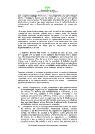 500
Questões Comentadas
De Conhecimentos Pedagógicos
17
500 Questões Comentadas De Conhecimentos Pedagógicos
com sua própria cabeça. Além disso, é mais importante uma aprendizagem
sólida e duradoura daquilo que se ensina do que adquirir um grande
volume de conhecimentos. Por esse razão, é fundamental que o professor
domine bem a matéria para saber selecionar o que é realmente básico e
indispensável para o desenvolvimento da capacidade de pensar dos
alunos.
- O ensino somente transmissivo não cuida de verificar se os alunos estão
preparados para enfrentar matéria nova e, muitas vezes, de detectar
dificuldades individuais na compreensão da matéria. Com isso, os alunos
vão acumulando dificuldades e, assim, caminhando para o fracasso. O
verdadeiro ensino, ao contrário, busca a compreensão e assimilação sólida
das matérias; para isso, é necessário ligar o conhecimento novo com o que
já se sabe, bem como prover os pré-requisitos, se for o caso. A avaliação
deve ser permanente, de modo que as dificuldades vão sendo
diagnosticadas aula a aula.
- O trabalho docente fica restrito às paredes da sala de aula, sem
preocupação com a prática da vida cotidiana das crianças fora da escola
(que influem poderosamente nas suas condições de aprendizagem) e sem
voltar os olhos para o fato de que o ensino busca resultados para a vida
prática, para o trabalho, para a vida na sociedade. O trabalho docente,
portanto, deve ter como referência, como ponto de partida e como ponto de
chegada, a prática social, isto é, a realidade social, política, econômica,
cultural da qual tanto o professor como os alunos são parte integrante.
Devemos entender o processo de ensino como o conjunto de atividades
organizadas do professor e dos alunos, visando alcançar determinados
resultados (domínio de conhecimentos e desenvolvimento das capacidades
cognitivas), tendo como ponto de partida o nível atual de conhecimentos,
experiências e de desenvolvimento mental dos alunos. Consideremos
algumas características desse processo:
a) O ensino é um processo, ou seja, caracteriza-se pelo desenvolvimento
e transformação progressiva das capacidades intelectuais dos alunos
em direção ao domínio dos conhecimentos e habilidades, e sua
aplicação. Por isso, obedece a uma direção, orientando-se para
objetivos conscientemente definidos; implica passos gradativos, de
acordo com critérios de idade e preparo dos alunos. O desdobramento
desse processo tem um caráter intencional e sistemático, em virtude do
qual são requeridas as tarefas docentes de planejamento, direção das
atividades de ensino e aprendizagem e avaliação.
b) O processo de ensino visa alcançar determinados resultados em termos
de domínio de conhecimentos, habilidades, hábitos, atitudes,
convicções e de desenvolvimento das capacidades cognoscitivas dos
alunos. Na história da Didática e na prática escolar presente tem
existido uma propensão em acentuar unilateralmente ora os conteúdos
de ensino, ora o desenvolvimento de capacidades e habilidades,
separando o que se costuma chamar de aspecto material e aspecto
formal do ensino. Na verdade, o ensino une os dois aspectos, pois a
 