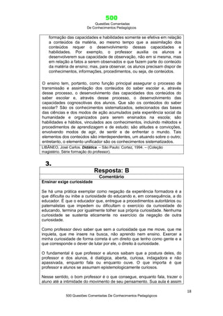 500
Questões Comentadas
De Conhecimentos Pedagógicos
18
500 Questões Comentadas De Conhecimentos Pedagógicos
3.
Resposta: B
Comentário
Ensinar exige curiosidade
Se há uma prática exemplar como negação da experiência formadora é a
que dificulta ou inibe a curiosidade do educando e, em consequência, a do
educador. É que o educador que, entregue a procedimentos autoritários ou
paternalistas que impedem ou dificultam o exercício da curiosidade do
educando, termina por igualmente tolher sua própria curiosidade. Nenhuma
curiosidade se sustenta eticamente no exercício da negação de outra
curiosidade.
Como professor devo saber que sem a curiosidade que me move, que me
inquieta, que me insere na busca, não aprendo nem ensino. Exercer a
minha curiosidade de forma correta é um direito que tenho como gente e a
que corresponde o dever de lutar por ele, o direito à curiosidade.
O fundamental é que professor e alunos saibam que a postura deles, do
professor e dos alunos, é dialógica, aberta, curiosa, indagadora e não
apassivada, enquanto fala ou enquanto ouve. O que importa é que
professor e alunos se assumam epistemologicamente curiosos.
Nesse sentido, o bom professor é o que consegue, enquanto fala, trazer o
aluno até a intimidade do movimento de seu pensamento. Sua aula é assim
formação das capacidades e habilidades somente se efetiva em relação
a conteúdos da matéria, ao mesmo tempo que a assimilação dos
conteúdos requer o desenvolvimento dessas capacidades e
habilidades. Por exemplo, o professor auxilia os alunos a
desenvolverem sua capacidade de observação, não em si mesma, mas
em relação a fatos a serem observados e que fazem parte do conteúdo
da matéria de ensino; mas, para observar, os alunos precisam dispor de
conhecimentos, informações, procedimentos, ou seja, de conteúdos.
O ensino tem, portanto, como função principal assegurar o processo de
transmissão e assimilação dos conteúdos do saber escolar e, através
desse processo, o desenvolvimento das capacidades dos conteúdos do
saber escolar e, através desse processo, o desenvolvimento das
capacidades cognoscitivas dos alunos. Que são os conteúdos do saber
escolar? São os conhecimentos sistematizados, selecionados das bases
das ciências e dos modos de ação acumulados pela experiência social da
humanidade e organizados para serem ensinados na escola; são
habilidades e hábitos, vinculados aos conhecimentos, incluindo métodos e
procedimentos de aprendizagem e de estudo; são atitudes e convicções,
envolvendo modos de agir, de sentir e de enfrentar o mundo. Tais
elementos dos conteúdos são interdependentes, um atuando sobre o outro;
entretanto, o elemento unificador são os conhecimentos sistematizados.
LIBÂNEO, José Carlos. Didática. – São Paulo: Cortez, 1994. – (Coleção
magistério. Série formação do professor).
 