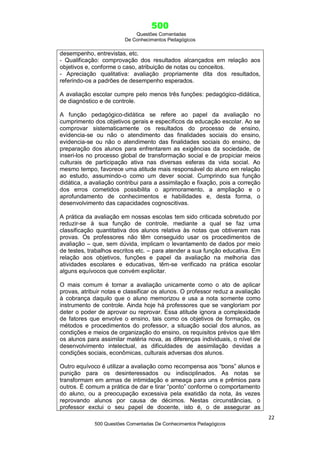500
Questões Comentadas
De Conhecimentos Pedagógicos
22
500 Questões Comentadas De Conhecimentos Pedagógicos
desempenho, entrevistas, etc.
- Qualificação: comprovação dos resultados alcançados em relação aos
objetivos e, conforme o caso, atribuição de notas ou conceitos.
- Apreciação qualitativa: avaliação propriamente dita dos resultados,
referindo-os a padrões de desempenho esperados.
A avaliação escolar cumpre pelo menos três funções: pedagógico-didática,
de diagnóstico e de controle.
A função pedagógico-didática se refere ao papel da avaliação no
cumprimento dos objetivos gerais e específicos da educação escolar. Ao se
comprovar sistematicamente os resultados do processo de ensino,
evidencia-se ou não o atendimento das finalidades sociais do ensino,
evidencia-se ou não o atendimento das finalidades sociais do ensino, de
preparação dos alunos para enfrentarem as exigências da sociedade, de
inseri-los no processo global de transformação social e de propiciar meios
culturais de participação ativa nas diversas esferas da vida social. Ao
mesmo tempo, favorece uma atitude mais responsável do aluno em relação
ao estudo, assumindo-o como um dever social. Cumprindo sua função
didática, a avaliação contribui para a assimilação e fixação, pois a correção
dos erros cometidos possibilita o aprimoramento, a ampliação e o
aprofundamento de conhecimentos e habilidades e, desta forma, o
desenvolvimento das capacidades cognoscitivas.
A prática da avaliação em nossas escolas tem sido criticada sobretudo por
reduzir-se à sua função de controle, mediante a qual se faz uma
classificação quantitativa dos alunos relativa às notas que obtiveram nas
provas. Os professores não têm conseguido usar os procedimentos de
avaliação – que, sem dúvida, implicam o levantamento de dados por meio
de testes, trabalhos escritos etc. – para atender a sua função educativa. Em
relação aos objetivos, funções e papel da avaliação na melhoria das
atividades escolares e educativas, têm-se verificado na prática escolar
alguns equívocos que convém explicitar.
O mais comum é tornar a avaliação unicamente como o ato de aplicar
provas, atribuir notas e classificar os alunos. O professor reduz a avaliação
à cobrança daquilo que o aluno memorizou e usa a nota somente como
instrumento de controle. Ainda hoje há professores que se vangloriam por
deter o poder de aprovar ou reprovar. Essa atitude ignora a complexidade
de fatores que envolve o ensino, tais como os objetivos de formação, os
métodos e procedimentos do professor, a situação social dos alunos, as
condições e meios de organização do ensino, os requisitos prévios que têm
os alunos para assimilar matéria nova, as diferenças individuais, o nível de
desenvolvimento intelectual, as dificuldades de assimilação devidas a
condições sociais, econômicas, culturais adversas dos alunos.
Outro equívoco é utilizar a avaliação como recompensa aos ―bons‖ alunos e
punição para os desinteressados ou indisciplinados. As notas se
transformam em armas de intimidação e ameaça para uns e prêmios para
outros. É comum a prática de dar e tirar ―ponto‖ conforme o comportamento
do aluno, ou a preocupação excessiva pela exatidão da nota, às vezes
reprovando alunos por causa de décimos. Nestas circunstâncias, o
professor exclui o seu papel de docente, isto é, o de assegurar as
 