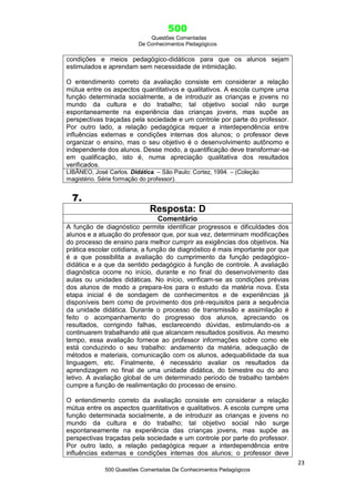 500
Questões Comentadas
De Conhecimentos Pedagógicos
23
500 Questões Comentadas De Conhecimentos Pedagógicos
condições e meios pedagógico-didáticos para que os alunos sejam
estimulados e aprendam sem necessidade de intimidação.
O entendimento correto da avaliação consiste em considerar a relação
mútua entre os aspectos quantitativos e qualitativos. A escola cumpre uma
função determinada socialmente, a de introduzir as crianças e jovens no
mundo da cultura e do trabalho; tal objetivo social não surge
espontaneamente na experiência das crianças jovens, mas supõe as
perspectivas traçadas pela sociedade e um controle por parte do professor.
Por outro lado, a relação pedagógica requer a interdependência entre
influências externas e condições internas dos alunos; o professor deve
organizar o ensino, mas o seu objetivo é o desenvolvimento autônomo e
independente dos alunos. Desse modo, a quantificação deve transformar-se
em qualificação, isto é, numa apreciação qualitativa dos resultados
verificados.
LIBÂNEO, José Carlos. Didática. – São Paulo: Cortez, 1994. – (Coleção
magistério. Série formação do professor).
7.
Resposta: D
Comentário
A função de diagnóstico permite identificar progressos e dificuldades dos
alunos e a atuação do professor que, por sua vez, determinam modificações
do processo de ensino para melhor cumprir as exigências dos objetivos. Na
prática escolar cotidiana, a função de diagnóstico é mais importante por que
é a que possibilita a avaliação do cumprimento da função pedagógico-
didática e a que da sentido pedagógico à função de controle. A avaliação
diagnóstica ocorre no início, durante e no final do desenvolvimento das
aulas ou unidades didáticas. No início, verificam-se as condições prévias
dos alunos de modo a prepara-los para o estudo da matéria nova. Esta
etapa inicial é de sondagem de conhecimentos e de experiências já
disponíveis bem como de provimento dos pré-requisitos para a sequência
da unidade didática. Durante o processo de transmissão e assimilação é
feito o acompanhamento do progresso dos alunos, apreciando os
resultados, corrigindo falhas, esclarecendo dúvidas, estimulando-os a
continuarem trabalhando até que alcancem resultados positivos. Ao mesmo
tempo, essa avaliação fornece ao professor informações sobre como ele
está conduzindo o seu trabalho: andamento da matéria, adequação de
métodos e materiais, comunicação com os alunos, adequabilidade da sua
linguagem, etc. Finalmente, é necessário avaliar os resultados da
aprendizagem no final de uma unidade didática, do bimestre ou do ano
letivo. A avaliação global de um determinado período de trabalho também
cumpre a função de realimentação do processo de ensino.
O entendimento correto da avaliação consiste em considerar a relação
mútua entre os aspectos quantitativos e qualitativos. A escola cumpre uma
função determinada socialmente, a de introduzir as crianças e jovens no
mundo da cultura e do trabalho; tal objetivo social não surge
espontaneamente na experiência das crianças jovens, mas supõe as
perspectivas traçadas pela sociedade e um controle por parte do professor.
Por outro lado, a relação pedagógica requer a interdependência entre
influências externas e condições internas dos alunos; o professor deve
 
