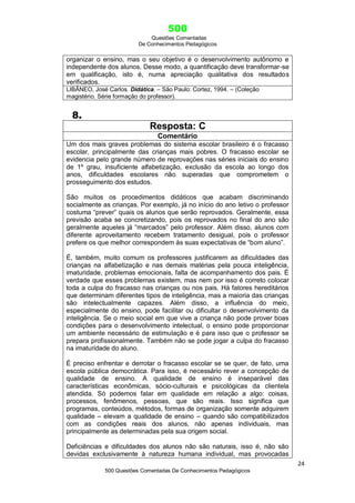500
Questões Comentadas
De Conhecimentos Pedagógicos
24
500 Questões Comentadas De Conhecimentos Pedagógicos
organizar o ensino, mas o seu objetivo é o desenvolvimento autônomo e
independente dos alunos. Desse modo, a quantificação deve transformar-se
em qualificação, isto é, numa apreciação qualitativa dos resultados
verificados.
LIBÂNEO, José Carlos. Didática. – São Paulo: Cortez, 1994. – (Coleção
magistério. Série formação do professor).
8.
Resposta: C
Comentário
Um dos mais graves problemas do sistema escolar brasileiro é o fracasso
escolar, principalmente das crianças mais pobres. O fracasso escolar se
evidencia pelo grande número de reprovações nas séries iniciais do ensino
de 1º grau, insuficiente alfabetização, exclusão da escola ao longo dos
anos, dificuldades escolares não superadas que comprometem o
prosseguimento dos estudos.
São muitos os procedimentos didáticos que acabam discriminando
socialmente as crianças. Por exemplo, já no início do ano letivo o professor
costuma ―prever‖ quais os alunos que serão reprovados. Geralmente, essa
previsão acaba se concretizando, pois os reprovados no final do ano são
geralmente aqueles já ―marcados‖ pelo professor. Além disso, alunos com
diferente aproveitamento recebem tratamento desigual, pois o professor
prefere os que melhor correspondem às suas expectativas de ―bom aluno‖.
É, também, muito comum os professores justificarem as dificuldades das
crianças na alfabetização e nas demais matérias pela pouca inteligência,
imaturidade, problemas emocionais, falta de acompanhamento dos pais. É
verdade que esses problemas existem, mas nem por isso é correto colocar
toda a culpa do fracasso nas crianças ou nos pais. Há fatores hereditários
que determinam diferentes tipos de inteligência, mas a maioria das crianças
são intelectualmente capazes. Além disso, a influência do meio,
especialmente do ensino, pode facilitar ou dificultar o desenvolvimento da
inteligência. Se o meio social em que vive a criança não pode prover boas
condições para o desenvolvimento intelectual, o ensino pode proporcionar
um ambiente necessário de estimulação e é para isso que o professor se
prepara profissionalmente. Também não se pode jogar a culpa do fracasso
na imaturidade do aluno.
É preciso enfrentar e derrotar o fracasso escolar se se quer, de fato, uma
escola pública democrática. Para isso, é necessário rever a concepção de
qualidade de ensino. A qualidade de ensino é inseparável das
características econômicas, sócio-culturais e psicológicas da clientela
atendida. Só podemos falar em qualidade em relação a algo: coisas,
processos, fenômenos, pessoas, que são reais. Isso significa que
programas, conteúdos, métodos, formas de organização somente adquirem
qualidade – elevam a qualidade de ensino – quando são compatibilizados
com as condições reais dos alunos, não apenas individuais, mas
principalmente as determinadas pela sua origem social.
Deficiências e dificuldades dos alunos não são naturais, isso é, não são
devidas exclusivamente à natureza humana individual, mas provocadas
 