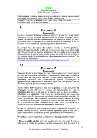 500
Questões Comentadas
De Conhecimentos Pedagógicos
25
500 Questões Comentadas De Conhecimentos Pedagógicos
pelo modo de organização econômica e social da sociedade, determinante
das condições materiais e concretas de vida das crianças.
LIBÂNEO, José Carlos. Didática. – São Paulo: Cortez, 1994. – (Coleção
magistério. Série formação do professor).
9.
Resposta: B
Comentário
O termo inatismo refere-se à doutrina segundo a qual há certas idéias,
princípios, noções, máximas – especulativas, ou práticas – que são inatas.
Assim, no homem existem conhecimentos ou princípios inatos, ou seja,
adquiridos com a experiência ou pela experiência e anteriores a ela. O
modelo de todo inatismo é a doutrina platônica da anamnese.
A primeira fase da história do inatismo constitui a doutrina platônica.
Elemento capital desta foi a idéia da reminiscência. Esta idéia, combinada
com frequência com a doutrina agostiniana da iluminação, exerceu grande
influência durante toda a idade média, e opôs-se geralmente ao empirismo
do princípio ―nada há no intelecto que não estivesse antes nos sentidos‖, de
ascendência aristotélica;
http://www.filoinfo.bem-vindo.net/filosofia/modules/lexico/entry.php?entryID=715
10.
Resposta: D
Comentário
Segundo Emília e Ana Teberosky, as crianças elaboram conhecimentos
sobre a leitura e escrita, passando por diferentes hipóteses – espontâneas e
provisórias – até se apropriar de toda a complexidade da língua escrita. Tais
hipóteses, baseadas em conhecimentos prévios, assimilações e
generalizações, dependem das interações delas com seus pares e com os
materiais escritos que circulam socialmente.
Para a Teoria da Psicogênese, toda criança passa por níveis estruturais da
linguagem escrita até que se aproprie da complexidade do sistema
alfabético. São eles: o pré-silábico, o silábico, que se divide em silábico-
alfabético, e o alfabético. Tais níveis são caracterizados por esquemas
conceituais que não são simples reproduções das informações recebidas do
meio, ao contrário, são processos construtivos onde a criança leva em
conta parte da informação recebida e introduz sempre algo subjetivo. É
importante salientar que a passagem de um nível para o outro é gradual e
depende muito das intervenções feitas pelo/a professor/a.
Na escrita pré-silábica, o/a alfabetizando/a não compreende a natureza do
nosso sistema alfabético, no qual a grafia representa sons, e não idéias,
como nos sistemas ideográficos (como, por exemplo, a escrita chinesa).
Nesta fase, ele/a representa a escrita através das seguintes hipóteses:
- Representação Icônica: expressa seu pensamento através de desenhos,
não tendo a noção de escrita no sentido propriamente dito. Escrever é a
 