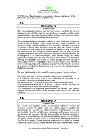 500
Questões Comentadas
De Conhecimentos Pedagógicos
28
500 Questões Comentadas De Conhecimentos Pedagógicos
MORIN, Edgar. Os sete saberes necessários à educação do futuro. – 2. Ed. –
São Paulo: Cortez; Brasília, DF: UNESCO, 2000.
13.
Resposta: D
Comentário
Em uma pedagogia centrada nos conhecimentos, o contrato do aluno é
escutar, tentar entender, fazer os exercícios com aplicação e restituir suas
aquisições por intermédio do referencial de testes de conhecimento papel-
lápis, na maioria das vezes individuais e anotados.
Em uma pedagogia das situações-problema, o papel do aluno é implicar-se,
participar de um esforço coletivo para criar um projeto e construir, na
mesma ocasião, novas competências. Ele tem direito a ensaios e erros e é
convidado a expor suas dúvidas, a explicitar seus raciocínios, a tomar
consciência de suas maneiras de aprender, de memorizar e de comunicar-
se. Pede-se a ele que, de alguma maneira, em seu ofício de aluno, torne-se
um prático reflexivo. O aluno é convidado para um exercício constante de
metacognição e de metacomunicação. Esse contrato exige uma maior
coerência e continuidade de uma aula para a outra, além de um constante
esforço de explicação e de ajuste das regras do jogo. Também passa por
uma ruptura com a competição e com o individualismo. Isso remete à
improvável cooperação entre adultos e ao possível contraste entre a cultura
profissional individualista dos professores e o convite feito aos alunos para
trabalharem juntos.
Do lado da identidade e das competências do professor, vemos, portanto:
- A capacidade para incentivar e orientar o tateamento experimental.
- A aceitação dos erros como fontes essenciais de regulação e de
progresso, desde que analisados e entendidos.
- A valorização da cooperação entre os alunos em tarefas complexas.
- A capacidade de explicitar e de ajustar o contrato didático, de ouvir as
resistências dos alunos e leva-las em consideração.
- A capacidade de engajar-se pessoalmente no trabalho, não ficando
sempre na posição de árbitro ou de avaliador, mas sem por isso tornar-se
um igual.
14.
Resposta: A
Comentário
De acordo com Vygotsky, todas as atividades cognitivas básicas do
indivíduo ocorrem de acordo com sua história social e acabam se
constituindo no produto do desenvolvimento histórico-social de sua
comunidade. Portanto, as habilidades cognitivas e as formas de estruturar o
pensamento do indivíduo não são determinadas por fatores congênitos.
São, isto sim, resultado das atividades praticadas de acordo com os hábitos
sociais da cultura em que o indivíduo se desenvolve. Consequentemente, a
história da sociedade na qual a criança se desenvolve e a história pessoal
desta criança são fatores cruciais que vão determinar sua forma de pensar.
 