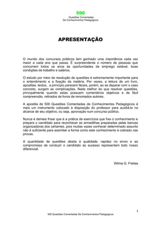 500
Questões Comentadas
De Conhecimentos Pedagógicos
3
500 Questões Comentadas De Conhecimentos Pedagógicos
APRESENTAÇÃO
O mundo dos concursos públicos tem ganhado uma importância cada vez
maior a cada ano que passa. É surpreendente o número de pessoas que
concorrem todos os anos às oportunidades de emprego estável, boas
condições de trabalho e salários.
O estudo por meio de resolução de questões é extremamente importante para
o entendimento e a fixação da matéria. Por vezes, a leitura de um livro,
apostilas, textos, a princípio parecem fáceis, porém, ao se deparar com o caso
concreto, surgem as complicações. Nada melhor do que resolver questões,
principalmente quando estas possuem comentários objetivos e de fácil
compreensão, retirados de livros de renomados autores.
A apostila de 500 Questões Comentadas de Conhecimentos Pedagógicos é
mais um instrumento colocado à disposição do professor para auxiliá-lo no
alcance de seu objetivo, ou seja, aprovação num concurso público.
Nunca é demais frisar que é a prática de exercícios que fixa o conhecimento e
prepara o candidato para reconhecer as armadilhas preparadas pelas bancas
organizadoras dos certames, pois muitas vezes conhecer determinado assunto
não é suficiente para assimilar a forma como este conhecimento é cobrado nas
provas.
A quantidade de questões aliada à qualidade, rapidez no envio e ao
compromisso de conduzir o candidato ao sucesso representam todo nosso
diferencial.
Wilma G. Freitas
 