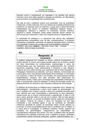 500
Questões Comentadas
De Conhecimentos Pedagógicos
30
500 Questões Comentadas De Conhecimentos Pedagógicos
docente nunca é unidirecional. As respostas e as opiniões dos alunos
mostram como eles estão reagindo à atuação do professor, às dificuldades
que encontram na assimilação dos conhecimentos.
Na sala de aula o professor exerce uma autoridade, fruto de qualidades
intelectuais, morais e técnicas. Ela é um atributo da condição profissional do
professor e é exercida como um estímulo e ajuda para o desenvolvimento
independente dos alunos. O professor estabelece objetivos sociais e
pedagógicos, seleciona e organiza os conteúdos, escolhe métodos,
organiza a classe. Entretanto, essas ações docentes devem orientar os
alunos para que respondam a elas como sujeitos ativos e independentes.
A autoridade do professor e a autonomia dos alunos são realidades
aparentemente contraditórias mas, de fato, complementares. O professor
representa a sociedade, exercendo um papel de mediação entre o indivíduo
e a sociedade. O aluno traz consigo a sua individualidade e liberdade.
LIBÂNEO, José Carlos. Didática. – São Paulo: Cortez, 1994. – (Coleção
magistério. Série formação do professor).
17.
Resposta: D
Comentário
A didática tradicional tem resistido ao tempo, continua prevalecendo na
prática escolar. É comum nas nossas escolas atribuir-se ao ensino a tarefa
de mera transmissão de conhecimentos, sobrecarregar o aluno de
conhecimentos que são decorados sem questionamento, dar somente
exercícios repetitivos, impor externamente a disciplina e usar castigos.
Trata-se de uma prática escolar que empobrece até as boas intenções da
Pedagogia Tradicional que pretendia, com seus métodos, a transmissão da
cultura geral, isto é, das grandes descobertas da humanidade, e a formação
do raciocínio, o treino da mente e da vontade. Os conhecimentos ficaram
estereotipados, insossos, sem valor educativo vital, desprovidos de
significados sociais, inúteis para a formação das capacidades intelectuais e
para a compreensão crítica da realidade. O intento de formação mental, de
desenvolvimento do raciocínio, ficou reduzido a práticas de memorização.
A Didática da Escola Nova ou Didática ativa é entendida como ―direção da
aprendizagem‖, considerando o aluno como sujeito da aprendizagem. O
que o professor tem a fazer é colocar o aluno em condições propícias para
que, partindo das suas necessidades e estimulando os seus interesses,
possa buscar por si mesmo conhecimentos e experiências. A idéia é a de
que o aluno aprende melhor o que faz por si próprio. Não se trata apenas
de aprender fazendo, no sentido de trabalho manual, ações de manipulação
de objetos. Trata-se de colocar o aluno em situações em que seja
mobilizada a sua atividade global e que se manifesta em atividade
intelectual, atividade de criação, de expressão verbal, escrita, plástica ou
outro tipo. O centro da atividade escolar não é o professor nem a matéria, é
o aluno ativo e investigador. O professor incentiva, orienta, organiza as
situações de aprendizagem, adequando-as às capacidades de
características individuais dos alunos. Por isso, a Didática ativa dá grande
importância aos métodos e técnicas como o trabalho de grupo, atividades
cooperativas, estudo individual, pesquisas, projetos, experimentações, etc.,
 