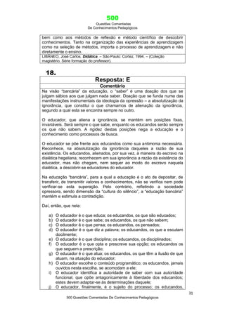 500
Questões Comentadas
De Conhecimentos Pedagógicos
31
500 Questões Comentadas De Conhecimentos Pedagógicos
bem como aos métodos de reflexão e método científico de descobrir
conhecimentos. Tanto na organização das experiências de aprendizagem
como na seleção de métodos, importa o processo de aprendizagem e não
diretamente o ensino.
LIBÂNEO, José Carlos. Didática. – São Paulo: Cortez, 1994. – (Coleção
magistério. Série formação do professor).
18.
Resposta: E
Comentário
Na visão ―bancária‖ da educação, o ―saber‖ é uma doação dos que se
julgam sábios aos que julgam nada saber. Doação que se funda numa das
manifestações instrumentais da ideologia da opressão – a absolutização da
ignorância, que constitui o que chamamos de alienação da ignorância,
segundo a qual esta se encontra sempre no outro.
O educador, que aliena a ignorância, se mantém em posições fixas,
invariáveis. Será sempre o que sabe, enquanto os educandos serão sempre
os que não sabem. A rigidez destas posições nega a educação e o
conhecimento como processos de busca.
O educador se põe frente aos educandos como sua antimonia necessária.
Reconhece, na absolutização da ignorância daqueles a razão de sua
existência. Os educandos, alienados, por sua vez, à maneira do escravo na
dialética hegeliana, reconhecem em sua ignorância a razão da existência do
educador, mas não chegam, nem sequer ao modo do escravo naquela
dialética, a descobrir-se educadores do educador.
Na educação ―bancária‖, para a qual a educação é o ato de depositar, de
transferir, de transmitir valores e conhecimentos, não se verifica nem pode
verificar-se esta superação. Pelo contrário, refletindo a sociedade
opressora, sendo dimensão da ―cultura do silêncio‖, a ―educação bancária‖
mantém e estimula a contradição.
Daí, então, que nela:
a) O educador é o que educa; os educandos, os que são educados;
b) O educador é o que sabe; os educandos, os que não sabem;
c) O educador é o que pensa; os educandos, os pensados;
d) O educador é o que diz a palavra; os educandos, os que a escutam
docilmente;
e) O educador é o que disciplina; os educandos, os disciplinados;
f) O educador é o que opta e prescreve sua opção; os educandos os
que seguem a prescrição;
g) O educador é o que atua; os educandos, os que têm a ilusão de que
atuam, na atuação do educador;
h) O educador escolhe o conteúdo programático; os educandos, jamais
ouvidos nesta escolha, se acomodam a ele;
i) O educador identifica a autoridade de saber com sua autoridade
funcional, que opõe antagonicamente à liberdade dos educandos;
estes devem adaptar-se às determinações daquele;
j) O educador, finalmente, é o sujeito do processo; os educandos,
 