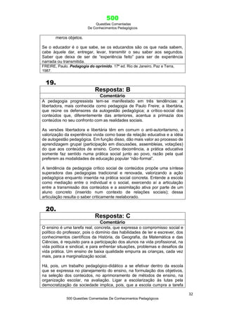 500
Questões Comentadas
De Conhecimentos Pedagógicos
32
500 Questões Comentadas De Conhecimentos Pedagógicos
meros objetos.
Se o educador é o que sabe, se os educandos são os que nada sabem,
cabe àquele dar, entregar, levar, transmitir o seu saber aos segundos.
Saber que deixa de ser de ―experiência feito‖ para ser de experiência
narrada ou transmitida.
FREIRE, Paulo. Pedagogia do oprimido. ª ed. Rio de Janeiro, Paz e Terra,
1987.
19.
Resposta: B
Comentário
A pedagogia progressista tem-se manifestado em três tendências: a
libertadora, mais conhecida como pedagogia de Paulo Freire; a libertária,
que reúne os defensores da autogestão pedagógica; a crítico-social dos
conteúdos que, diferentemente das anteriores, acentua a primazia dos
conteúdos no seu confronto com as realidades sociais.
As versões libertadora e libertária têm em comum o anti-autoritarismo, a
valorização da experiência vivida como base da relação educativa e a idéia
de autogestão pedagógica. Em função disso, dão mais valor ao processo de
aprendizagem grupal (participação em discussões, assembleias, votações)
do que aos conteúdos de ensino. Como decorrência, a prática educativa
somente faz sentido numa prática social junto ao povo, razão pela qual
preferem as modalidades de educação popular ―não-formal‖.
A tendência da pedagogia crítico social de conteúdos propõe uma síntese
superadora das pedagogias tradicional e renovada, valorizando a ação
pedagógica enquanto inserida na prática social concreta. Entende a escola
como mediação entre o individual e o social, exercendo aí a articulação
entre a transmissão dos conteúdos e a assimilação ativa por parte de um
aluno concreto (inserido num contexto de relações sociais); dessa
articulação resulta o saber criticamente reelaborado.
20.
Resposta: C
Comentário
O ensino é uma tarefa real, concreta, que expressa o compromisso social e
político do professor, pois o domínio das habilidades de ler e escrever, dos
conhecimentos científicos da História, da Geografia, da Matemática e das
Ciências, é requisito para a participação dos alunos na vida profissional, na
vida política e sindical, e para enfrentar situações, problemas e desafios da
vida prática. Um ensino de baixa qualidade empurra as crianças, cada vez
mais, para a marginalização social.
Há, pois, um trabalho pedagógico-didático a se efetivar dentro da escola
que se expressa no planejamento do ensino, na formulação dos objetivos,
na seleção dos conteúdos, no aprimoramento de métodos de ensino, na
organização escolar, na avaliação. Ligar a escolarização às lutas pela
democratização da sociedade implica, pois, que a escola cumpra a tarefa
 