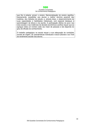 500
Questões Comentadas
De Conhecimentos Pedagógicos
33
500 Questões Comentadas De Conhecimentos Pedagógicos
que lhe é própria: prover o ensino. Democratização do ensino significa,
basicamente, possibilitar aos alunos o melhor domínio possível das
matérias, dos métodos de estudo, e, através disso, o desenvolvimento de
suas capacidades e habilidades intelectuais, com especial destaque à
aprendizagem da leitura e da escrita. A participação efetiva do povo nas
lutas sociais e nas instâncias de decisão econômica e política requer que se
agregue nelas um número cada vez maior de pessoas e isto depende do
grau de difusão do conhecimento.
O trabalho pedagógico na escola requer a sua adequação às condições
sociais de origem, às características individuais e sócio-culturais e ao nível
de rendimento escolar dos alunos.
 