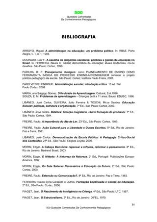 500
Questões Comentadas
De Conhecimentos Pedagógicos
34
500 Questões Comentadas De Conhecimentos Pedagógicos
BIBLIOGRAFIA
ARROYO, Miguel. A administração na educação; um problema político. In: RBAE. Porto
Alegre, v. 1, n. 1, 1993.
DOURADO, Luiz F. A escolha de dirigentes escolares: políticas e gestão da educação no
Brasil. In. FERREIRA, Naura C. Gestão democrática da educação: atuais tendências, novos
desafios. São Paulo: Cortez, 1998.
PADILHA, R. P. Planejamento dialógico: como PLANEJAMENTO DE ENSINO COMO
FERRAMENTA BÁSICA DO PROCESSO ENSINO-APRENDIZAGEM construir o projeto
político-pedagógico da escola. São Paulo: Cortez; Instituto Paulo Freire, 2001.
PARO VITOR HENRIQUE. Administração escolar: introdução crítica. 15 ed. São
Paulo Cortez, 2008.
MARIA, ana Salgago Gómez. Dificuldade de Aprendizagem. Cultural, S.A.1996.
SOUZA, E. M. Problemas de aprendizagem – Crianças de 8 a 11 anos. Bauru: EDUSC, 1996.
LIBÂNEO, José Carlos, OLIVEIRA, João Ferreira & TOSCHI, Mirza Seabra. Educação
Escolar: políticas, estrutura e organização. 7ª Ed., São Paulo: Cortez, 2009.
LIBÂNEO, José Carlos. Didática: Coleção magistério - Série formação do professor. 1ª Ed.,
São Paulo: Cortez, 1994.
FREIRE, Paulo. A Importância do Ato de Ler. 23ª Ed., São Paulo: Cortez, 1989.
FREIRE, Paulo. Ação Cultural para a Liberdade e Outros Escritos. 5ª Ed., Rio de Janeiro:
Paz e Terra, 1981.
LIBÂNEO, José Carlos. Democratização da Escola Pública: A Pedagogia Crítico-Social
dos Conteúdos. 21ª Ed., São Paulo: Edições Loyola, 2006.
MORIN, Edgar. A Cabeça Bem-feita: repensar a reforma, reformar o pensamento. 8ª Ed.,
Rio de Janeiro: Bertrand Brasil, 2003.
MORIN, Edgar. O Método: A Natureza da Natureza. 2ª Ed., Portugal: Publicações Europa-
América, 1997.
MORIN, Edgar. Os Sete Saberes Necessários à Educação do Futuro. 2ª Ed., São Paulo:
Cortez, 2000.
FREIRE, Paulo. Extensão ou Comunicação?. 8ª Ed., Rio de Janeiro: Paz e Terra, 1983.
FERREIRA, Naura Syria Carapeto e Outros. Formação Continuada e Gestão da Educação.
2ª Ed., São Paulo: Cortez, 2006.
PIAGET, Jean. O Nascimento da Inteligência na Criança. 4ª Ed., São Paulo: LTC, 1987.
PIAGET, Jean. O Estruturalismo. 3ª Ed., Rio de Janeiro: DIFEL, 1979.
 