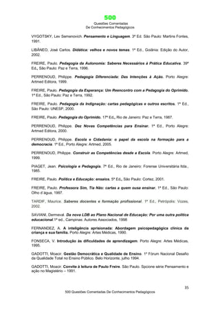 500
Questões Comentadas
De Conhecimentos Pedagógicos
35
500 Questões Comentadas De Conhecimentos Pedagógicos
VYGOTSKY, Lev Semenovich. Pensamento e Linguagem. 3ª Ed. São Paulo: Martins Fontes,
1991.
LIBÂNEO, José Carlos. Didática: velhos e novos temas. 1ª Ed., Goiânia: Edição do Autor,
2002.
FREIRE, Paulo. Pedagogia da Autonomia: Saberes Necessários à Prática Educativa. 39ª
Ed., São Paulo: Paz e Terra, 1996.
PERRENOUD, Philippe. Pedagogia Diferenciada: Das Intenções à Ação. Porto Alegre:
Artmed Editora, 1999.
FREIRE, Paulo. Pedagogia da Esperança: Um Reencontro com a Pedagogia do Oprimido.
1ª Ed., São Paulo: Paz e Terra, 1992.
FREIRE, Paulo. Pedagogia da Indignação: cartas pedagógicas e outros escritos. 1ª Ed.,
São Paulo: UNESP, 2000.
FREIRE, Paulo. Pedagogia do Oprimido. 17ª Ed., Rio de Janeiro: Paz e Terra, 1987.
PERRENOUD, Philippe. Dez Novas Competências para Ensinar. 1ª Ed., Porto Alegre:
Artmed Editora, 2000.
PERRENOUD, Philippe. Escola e Cidadania: o papel da escola na formação para a
democracia. 1ª Ed., Porto Alegre: Artmed, 2005.
PERRENOUD, Philippe. Construir as Competências desde a Escola. Porto Alegre: Artmed,
1999.
PIAGET, Jean. Psicologia e Pedagogia. 7ª Ed., Rio de Janeiro: Forense Universitária ltda.,
1985.
FREIRE, Paulo. Política e Educação: ensaios. 5ª Ed., São Paulo: Cortez, 2001.
FREIRE, Paulo. Professora Sim, Tia Não: cartas a quem ousa ensinar. 1ª Ed., São Paulo:
Olho d´água, 1997.
TARDIF, Maurice. Saberes docentes e formação profissional. 1ª Ed., Petrópolis: Vozes,
2002.
SAVIANI, Dermeval. Da nova LDB ao Plano Nacional de Educação: Por uma outra política
educacional.1ª ed., Campinas: Autores Associados, 1998
FERNANDEZ, A. A inteligência aprisionada: Abordagem psicopedagógica clínica da
criança e sua família. Porto Alegre: Artes Médicas, 1990.
FONSECA, V. Introdução às dificuldades de aprendizagem. Porto Alegre: Artes Médicas,
1995.
GADOTTI, Moacir. Gestão Democrática e Qualidade de Ensino. 1º Fórum Nacional Desafio
da Qualidade Total no Ensino Público. Belo Horizonte, julho 1994.
GADOTTI, Moacir. Convite à leitura de Paulo Freire. São Paulo. Spcione série Pensamento e
ação no Magistério – 1991.
 