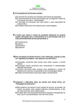 500
Questões Comentadas
De Conhecimentos Pedagógicos
8
500 Questões Comentadas De Conhecimentos Pedagógicos
8. É consequência do fracasso escolar:
a) O aumento de suicídios nas camadas mais baixas da população.
b) O aprimoramento do ensino para aqueles que conseguiram manter-se
no processo de ensino – aprendizagem.
c) A formação de indivíduos sem auto estima e sem capacidade de
análise crítica.
d) A seleção natural dos mais capazes para a aprendizagem.
9. A teoria que coloca o centro da produção intelectual no próprio
sujeito, afirmando que o conhecimento ou é pré-formado nele ou é
fruto primordialmente do seu pensamento, é:
a) Transformismo
b) Inatismo
c) Positivismo
d) Empirismo
10.Na concepção de Emília Ferreiro e Ana Teberosky, quando se fala
em “hipótese pré-silábica” não estamos nos referindo a:
a) Concepção construída pela criança para tentar superar a escrita
silábica.
b) Concepção infantil construída para compreender a representação
realizada pela escrita.
c) Conceito construído pelas crianças para estabelecer a forma de
relação entre a escrita e a expressão do som da linguagem falada.
d) Critério construído pela criança para julgar a escrita legível.
11.Assinale a alternativa falsa, de acordo com Paulo Freire, em
“Pedagogia da autonomia”:
a) Não podemos nos assumir como sujeitos da procura, da decisão, da
ruptura, da opção, como sujeitos históricos, transformadores, a não
ser assumindo-nos como sujeitos éticos.
b) O sujeito ético não está permanentemente exposto à transgressão da
ética, que é uma possibilidade, mas não uma virtude.
 