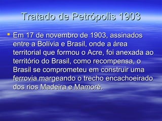 Tratado de Petrópolis 1903
 Em 17 de novembro de 1903, assinados
entre a Bolívia e Brasil, onde a área
territorial que formou o Acre, foi anexada ao
território do Brasil, como recompensa, o
Brasil se comprometeu em construir uma
ferrovia margeando o trecho encachoeirado
dos rios Madeira e Mamoré.

 