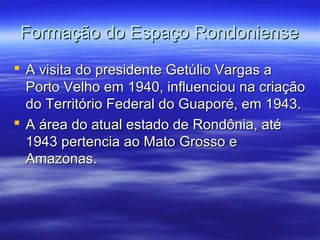 Formação do Espaço Rondoniense
 A visita do presidente Getúlio Vargas a
Porto Velho em 1940, influenciou na criação
do Território Federal do Guaporé, em 1943.
 A área do atual estado de Rondônia, até
1943 pertencia ao Mato Grosso e
Amazonas.

 