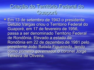Criação do Território Federal do
Guaporé
 Em 13 de setembro de 1943 o presidente
Getúlio Vargas criou o Território Federal do
Guaporé, em 17 de fevereiro de 1956,
passa a ser denominado Território Federal
de Rondônia. Elevado a estado de
Rondônia em 22 de dezembro de 1981 pelo
presidente João Batista Figueiredo, tendo
como primeiro governador o coronel Jorge
Teixeira de Oliveira.

 