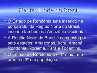 Região Norte do Brasil
 O Estado de Rondônia está inserido na
porção Sul da Região Norte do Brasil,
inserido também na Amazônia Ocidental.
 A Região Norte do Brasil é composta por
sete estados: Amazonas, Acre, Amapá,
Rondônia, Roraima, Pará e Tocantins.
 O Estado de Rondônia é o 4º maior em
área e o 3º em população.

 