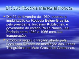 BR 364 Rodovia Marechal Rondon
 Dia 02 de fevereiro de 1960, ocorreu a
implantação da Rodovia Belém-Brasília,
pelo presidente Juscelino Kubitschek, e
governador do estado Paulo Nunes Leal.
Período entre 1960 a 1966 com sua
inauguração.
 A rodovia seguiu o traçado aberto pela
Comissão Rondon na Instalação das Linhas
Telegráficas de Mato Grosso ao Amazonas.

 
