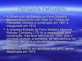 Transporte Ferroviário
 A construção da Estrada de Ferro Madeira
Mamoré teve início com base no Tratado de
Petrópolis, iniciada a construção em 1907 e
inaugurada em 1912.
 A empresa Estrada de Ferro Madeira Mamoré
Railway Company LTD foi a responsável pela
construção, mas teve falência em 1930, pois o
principal produto, a borracha, se desvalorizou no
mercado devido a produção no continente
asiático.
 A Ferrovia entrou em atividade em 1912, sendo
desativada em 1972.

 