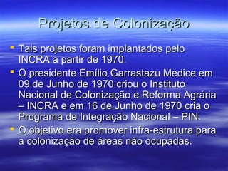 Projetos de Colonização
 Tais projetos foram implantados pelo
INCRA a partir de 1970.
 O presidente Emílio Garrastazu Medice em
09 de Junho de 1970 criou o Instituto
Nacional de Colonização e Reforma Agrária
– INCRA e em 16 de Junho de 1970 cria o
Programa de Integração Nacional – PIN.
 O objetivo era promover infra-estrutura para
a colonização de áreas não ocupadas.

 