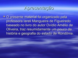 Apresentação
 O presente material foi organizado pela
professora Iareli Mangueira de Figueiredo
baseado no livro do autor Ovídio Amélio de
Oliveira, traz resumidamente um pouco da
história e geografia do estado de Rondônia.

 