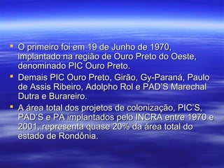  O primeiro foi em 19 de Junho de 1970,
implantado na região de Ouro Preto do Oeste,
denominado PIC Ouro Preto.
 Demais PIC Ouro Preto, Girão, Gy-Paraná, Paulo
de Assis Ribeiro, Adolpho Rol e PAD’S Marechal
Dutra e Burareiro.
 A área total dos projetos de colonização, PIC’S,
PAD’S e PA implantados pelo INCRA entre 1970 e
2001, representa quase 20% da área total do
estado de Rondônia.

 