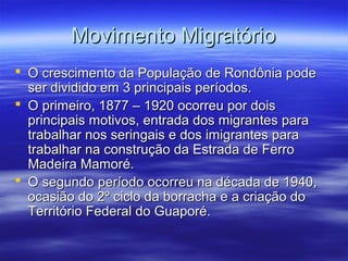 Movimento Migratório
 O crescimento da População de Rondônia pode
ser dividido em 3 principais períodos.
 O primeiro, 1877 – 1920 ocorreu por dois
principais motivos, entrada dos migrantes para
trabalhar nos seringais e dos imigrantes para
trabalhar na construção da Estrada de Ferro
Madeira Mamoré.
 O segundo período ocorreu na década de 1940,
ocasião do 2º ciclo da borracha e a criação do
Território Federal do Guaporé.

 