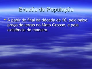 Evasão da População
 A partir do final da década de 90, pelo baixo
preço de terras no Mato Grosso, e pela
existência de madeira.

 