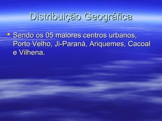 Distribuição Geográfica
 Sendo os 05 maiores centros urbanos,
Porto Velho, Ji-Paraná, Ariquemes, Cacoal
e Vilhena.

 