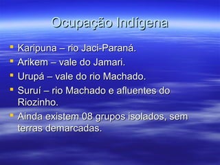Ocupação Indígena
Karipuna – rio Jaci-Paraná.
Arikem – vale do Jamari.
Urupá – vale do rio Machado.
Suruí – rio Machado e afluentes do
Riozinho.
 Ainda existem 08 grupos isolados, sem
terras demarcadas.





 