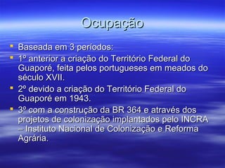 Ocupação
 Baseada em 3 períodos:
 1º anterior a criação do Território Federal do
Guaporé, feita pelos portugueses em meados do
século XVII.
 2º devido a criação do Território Federal do
Guaporé em 1943.
 3º com a construção da BR 364 e através dos
projetos de colonização implantados pelo INCRA
– Instituto Nacional de Colonização e Reforma
Agrária.

 