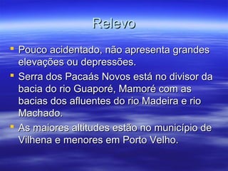Relevo
 Pouco acidentado, não apresenta grandes
elevações ou depressões.
 Serra dos Pacaás Novos está no divisor da
bacia do rio Guaporé, Mamoré com as
bacias dos afluentes do rio Madeira e rio
Machado.
 As maiores altitudes estão no município de
Vilhena e menores em Porto Velho.

 